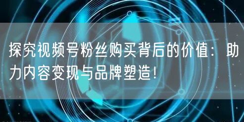 探究视频号粉丝购买背后的价值：助力内容变现与品牌塑造！