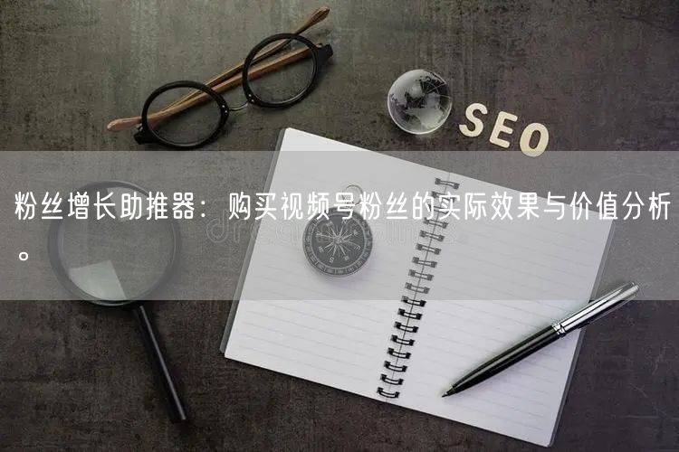 粉丝增长助推器：购买视频号粉丝的实际效果与价值分析。