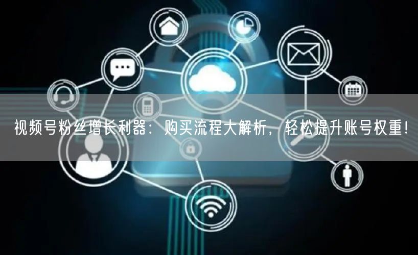 视频号粉丝增长利器：购买流程大解析，轻松提升账号权重！
