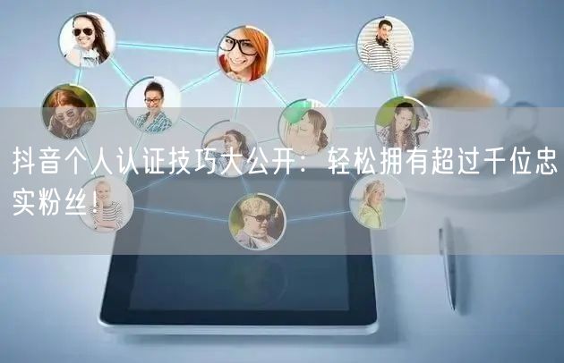 抖音个人认证技巧大公开：轻松拥有超过千位忠实粉丝！