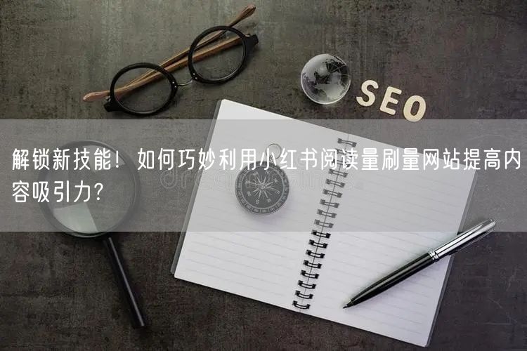 解锁新技能！如何巧妙利用小红书阅读量刷量网站提高内容吸引力？