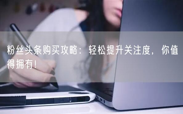 粉丝头条购买攻略：轻松提升关注度，你值得拥有！