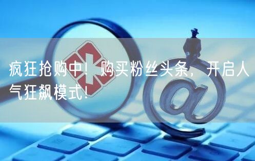 疯狂抢购中！购买粉丝头条，开启人气狂飙模式！