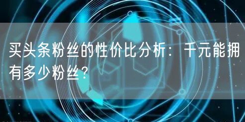 买头条粉丝的性价比分析：千元能拥有多少粉丝？
