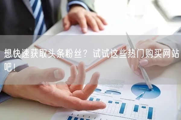 想快速获取头条粉丝？试试这些热门购买网站吧！