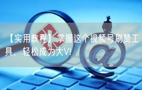 【实用教程】掌握这个视频号刷赞工具，轻松成为大V!