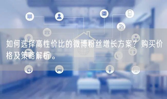 如何选择高性价比的微博粉丝增长方案？购买价格及策略解析。