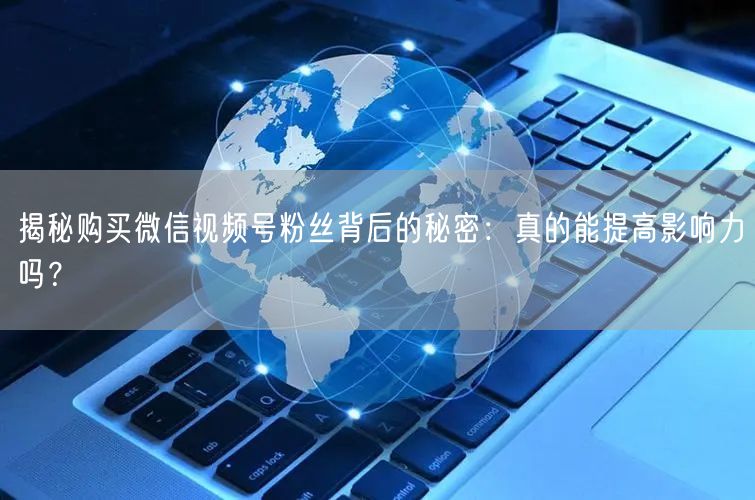 揭秘购买微信视频号粉丝背后的秘密：真的能提高影响力吗？