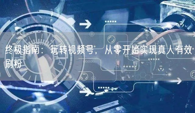 终极指南：玩转视频号，从零开始实现真人有效刷粉