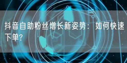 抖音自助粉丝增长新姿势：如何快速下单?