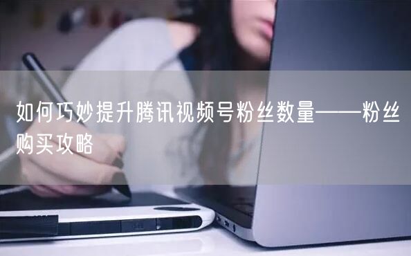 如何巧妙提升腾讯视频号粉丝数量——粉丝购买攻略
