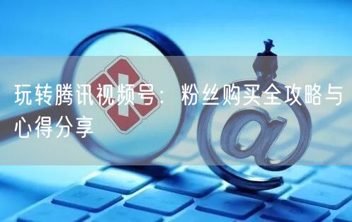 玩转腾讯视频号：粉丝购买全攻略与心得分享