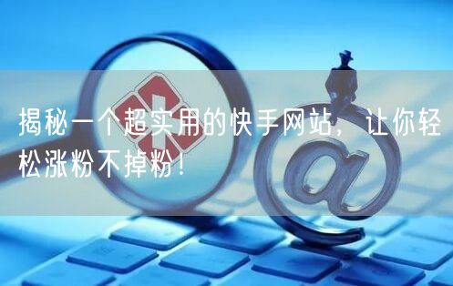 揭秘一个超实用的快手网站，让你轻松涨粉不掉粉！