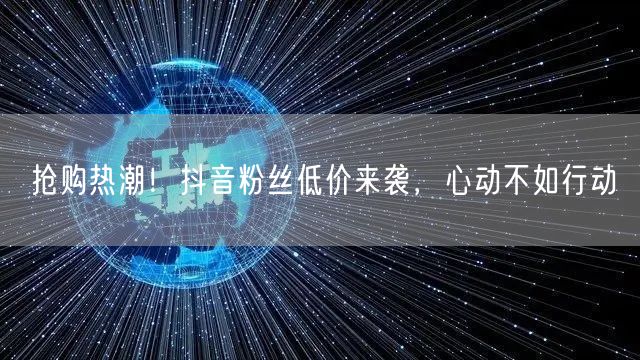 抢购热潮！抖音粉丝低价来袭，心动不如行动