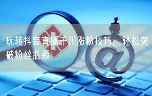 玩转抖音直播千川涨粉技巧，轻松突破粉丝瓶颈！