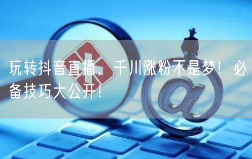 玩转抖音直播，千川涨粉不是梦！必备技巧大公开！
