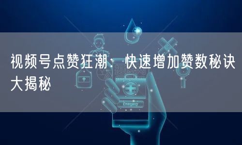 视频号点赞狂潮：快速增加赞数秘诀大揭秘