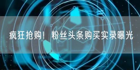 疯狂抢购！粉丝头条购买实录曝光