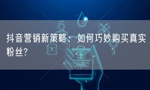 抖音营销新策略：如何巧妙购买真实粉丝?